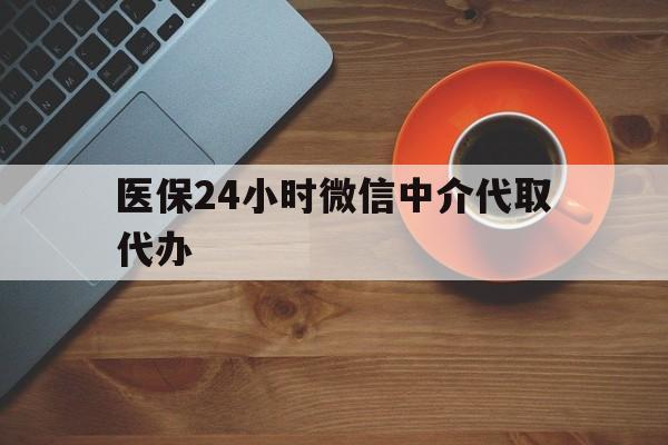 玉林医保24小时微信中介代取代办(医保24小时微信中介代取代办可靠吗)