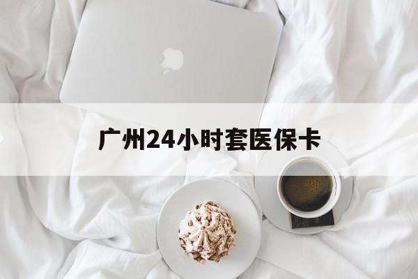 玉林广州24小时套医保卡(广州哪里有套医保卡地方)