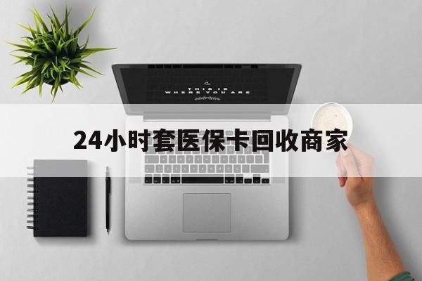 玉林24小时套医保卡回收商家(医保取现24小时微信)