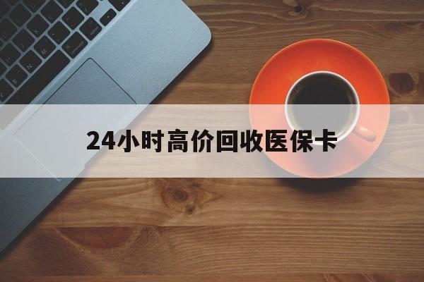 玉林24小时高价回收医保卡(24小时高价回收医保卡是真的吗)