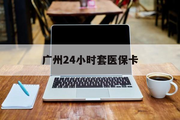 玉林广州24小时套医保卡(广州24小时套医保卡的银行)